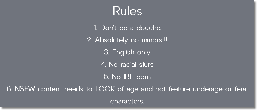 Rules 1. Don't be a douche. 2. Absolutely no minors!!! 3. English only 4. No racial slurs 5. No IRL porn 6. NSFW content needs to LOOK of age and not feature underage or feral characters.