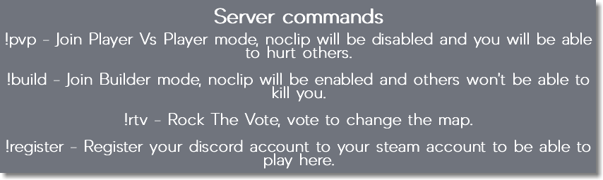 Server commands !pvp - Join Player Vs Player mode, noclip will be disabled and you will be able to hurt others. !build - Join Builder mode, noclip will be enabled and others won't be able to kill you. !rtv - Rock The Vote, vote to change the map. !register - Register your discord account to your steam account to be able to play here.