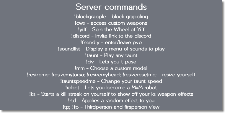 Server commands !blockgrapple - block grappling !cwx - access custom weapons !yiff - Spin the Wheel of Yiff !discord - Invite link to the discord !friendly - enter/leave pvp !soundlist - Display a menu of sounds to play !taunt - Play any taunt !civ - Lets you t-pose !mm - Choose a custom model !resizeme; !resizemytorso; !resizemyhead; !resizeresetme; - resize yourself !tauntspeedme - Change your taunt speed !robot - Lets you become a MvM robot !ks - Starts a kill streak on yourself to show off your ks weapon effects !rtd - Applies a random effect to you !tp; !fp - Thirdperson and firsperson view