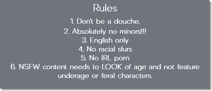 Rules 1. Don't be a douche. 2. Absolutely no minors!!! 3. English only 4. No racial slurs 5. No IRL porn 6. NSFW content needs to LOOK of age and not feature underage or feral characters.