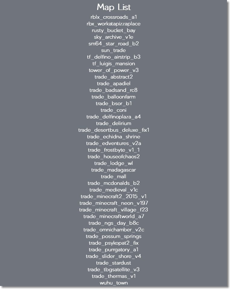 Map List rblx_crossroads_a1 rbx_workatapizzaplace rusty_bucket_bay sky_archive_v1e sm64_star_road_b2 sun_trade tf_delfino_airstrip_b3 tf_luigis_mansion tower_of_power_v3 trade_abstract2 trade_apadiel trade_badsand_rc8 trade_balloonfarm trade_bsor_b1 trade_coni trade_delfinoplaza_a4 trade_delirium trade_desertbus_deluxe_fix1 trade_echidna_shrine trade_edventures_v2a trade_frostbyte_v1_1 trade_houseofchaos2 trade_lodge_wl trade_madagascar trade_mall trade_mcdonalds_b2 trade_medieval_v1c trade_minecraft2_2015_v1 trade_minecraft_neon_v197 trade_minecraft_village_f23 trade_minecraftworld_a7 trade_ngs_day_b8c trade_omnichamber_v2c trade_possum_springs trade_psykopat2_fix trade_purrgatory_a1 trade_slider_shore_v4 trade_stardust trade_tbgsatellite_v3 trade_thermas_v1 wuhu_town