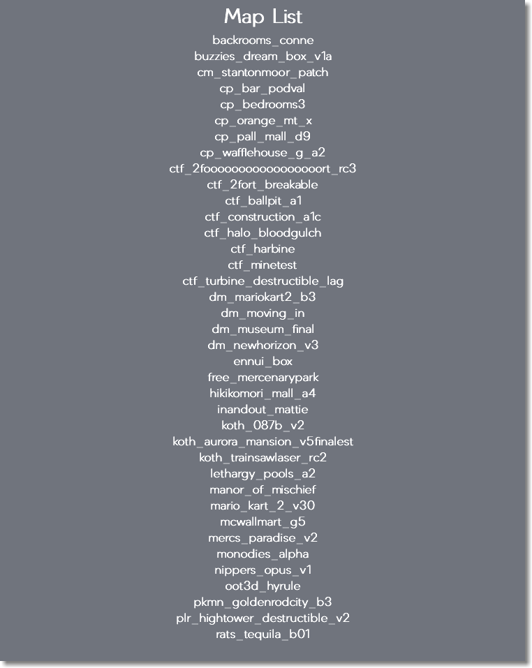 Map List backrooms_conne buzzies_dream_box_v1a cm_stantonmoor_patch cp_bar_podval cp_bedrooms3 cp_orange_mt_x cp_pall_mall_d9 cp_wafflehouse_g_a2 ctf_2fooooooooooooooooort_rc3 ctf_2fort_breakable ctf_ballpit_a1 ctf_construction_a1c ctf_halo_bloodgulch ctf_harbine ctf_minetest ctf_turbine_destructible_lag dm_mariokart2_b3 dm_moving_in dm_museum_final dm_newhorizon_v3 ennui_box free_mercenarypark hikikomori_mall_a4 inandout_mattie koth_087b_v2 koth_aurora_mansion_v5finalest koth_trainsawlaser_rc2 lethargy_pools_a2 manor_of_mischief mario_kart_2_v30 mcwallmart_g5 mercs_paradise_v2 monodies_alpha nippers_opus_v1 oot3d_hyrule pkmn_goldenrodcity_b3 plr_hightower_destructible_v2 rats_tequila_b01