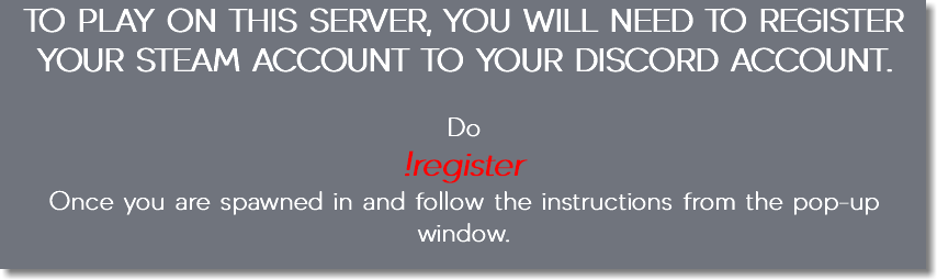 TO PLAY ON THIS SERVER, YOU WILL NEED TO REGISTER YOUR STEAM ACCOUNT TO YOUR DISCORD ACCOUNT. Do !register Once you are spawned in and follow the instructions from the pop-up window.